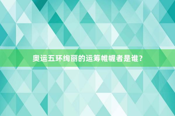 奥运五环绚丽的运筹帷幄者是谁？